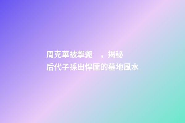 周克華被擊斃，揭秘后代子孫出悍匪的墓地風水